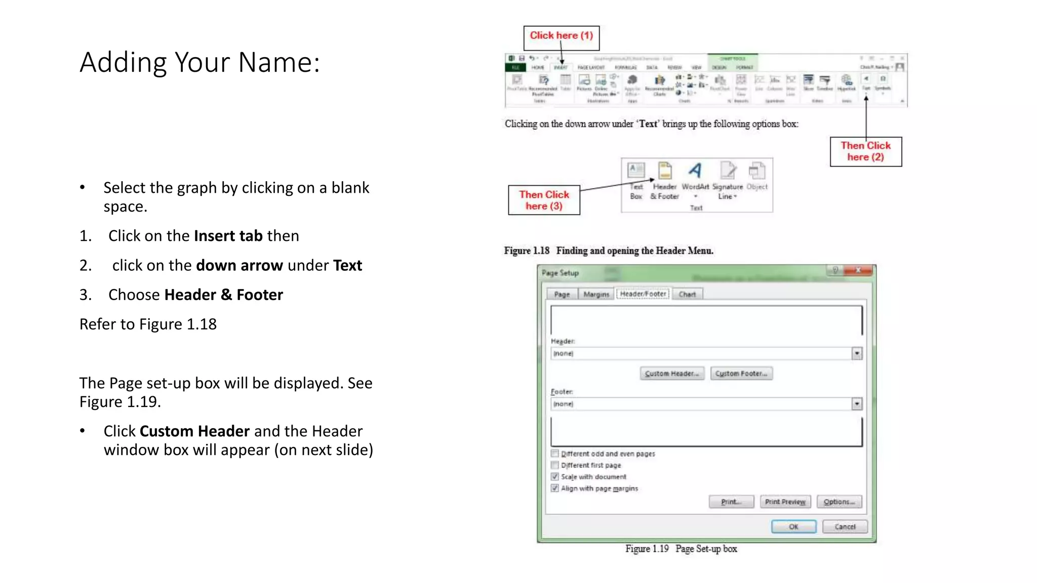 Adding Your Name:
• Select the graph by clicking on a blank
space.
1. Click on the Insert tab then
2. click on the down arrow under Text
3. Choose Header & Footer
Refer to Figure 1.18
The Page set-up box will be displayed. See
Figure 1.19.
• Click Custom Header and the Header
window box will appear (on next slide)
 