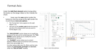 Format Axis:
Under the Add Chart element option (using either
the button on the design ribbon or the + beside the
chart)
• hover over the axes option (under the
button) or click the arrow to the right (under the
+) and choose more axis options.
• The ‘Format Axis’ menu appears to the right
(figure 1.11).
• Left click on the number scale beside the desired
axis (X or Y) to choose which axis you want to
format (figure 1.12).
The “AXIS OPTIONS” section allows you to modify the
position of the axis and its numbering scale. The “TICK
MARKS” section allows you to modify the numeric
degradations on the axis.
The “NUMBER” section allows you to convert
between different types of numerical units (currency,
date, time, percentage, etc.).
For other options (like color, fill, effects and line size),
explore the paint bucket, pentangle and size Icons
under the “AXIS OPTIONS” heading.
 
