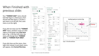 When Finished with
previous slide:
Your “FORMAT AXIS” menu should
look like Figure 1.13and your chart
should look like Figure 1.14 (the x-
axis menu is on the left; the y-axis
menu is on the right)
If you did not close out the “FORMAT
AXIS” menu, position cursor on clear
region of the graph (see Click here
box in Fig. 1.14) then left click; the
menu will change from “FORMAT
AXIS” to “FORMAT PLOT AREA”.
If you did close out the menu, then
right click instead. A pull-down menu
will appear, click Formal Plot Area
 