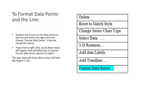 To Format Data Points
and the Line:
• Position the cursor on the data points or
the line and click it (or right click and
choose “Format Data Series”, if you’ve
closed the menu).
• If you had to right click, a pull down menu
will appear that will allow you to choose
Format data Series (picture to right).
The next slide will show what screen will look
like (Figure 1.16).
 
