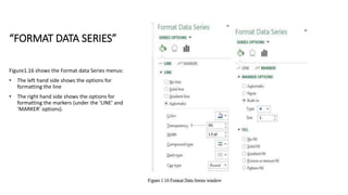 “FORMAT DATA SERIES”
Figure1.16 shows the Format data Series menus:
• The left hand side shows the options for
formatting the line
• The right hand side shows the options for
formatting the markers (under the ‘LINE’ and
‘MARKER’ options).
 