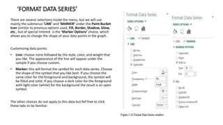 ‘FORMAT DATA SERIES’
There are several selections inside the menu, but we will use
mainly the submenus ‘LINE’ and ‘MARKER’ under the Paint Bucket
Icon (similar to previous options used, Fill, Border, Shadow, Glow,
etc., but of special interest is the ‘Marker Options’ choice, which
allows you to change the shape of your data points in the graph.
Customizing data points:
• Line: choose none followed by the style, color, and weight that
you like. The appearance of the line will appear under the
sample if you choose custom.
• Marker: this will format the symbol for each data series. Choose
the shape of the symbol that you like best. If you choose the
same color for the foreground and background, the symbol will
be filled and solid. If you choose a dark color for the foreground
with light color (white) for the background the result is an open
symbol.
The other choices do not apply to this data but fell free to click
these tabs to be familiar.
 