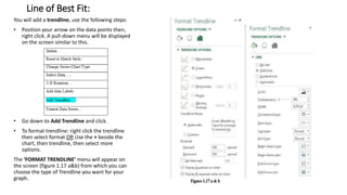 Line of Best Fit:
You will add a trendline, use the following steps:
• Position your arrow on the data points then,
right click. A pull-down menu will be displayed
on the screen similar to this.
• Go down to Add Trendline and click.
• To format trendline: right click the trendline
then select format OR Use the + beside the
chart, then trendline, then select more
options.
The ‘FORMAT TRENDLINE’ menu will appear on
the screen (figure 1.17 a&b) from which you can
choose the type of Trendline you want for your
graph.
 