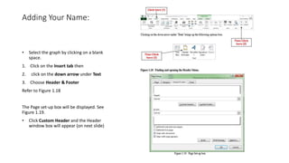Adding Your Name:
• Select the graph by clicking on a blank
space.
1. Click on the Insert tab then
2. click on the down arrow under Text
3. Choose Header & Footer
Refer to Figure 1.18
The Page set-up box will be displayed. See
Figure 1.19.
• Click Custom Header and the Header
window box will appear (on next slide)
 