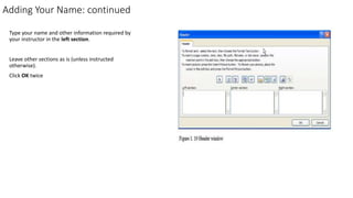 Adding Your Name: continued
Type your name and other information required by
your instructor in the left section.
Leave other sections as is (unless instructed
otherwise).
Click OK twice
 
