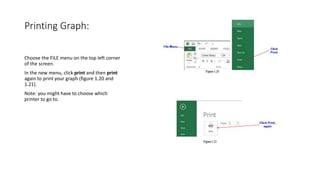Printing Graph:
Choose the FILE menu on the top left corner
of the screen.
In the new menu, click print and then print
again to print your graph (figure 1.20 and
1.21).
Note: you might have to choose which
printer to go to.
 