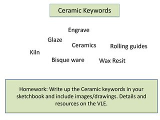 Homework: Write up the Ceramic keywords in your
sketchbook and include images/drawings. Details and
resources on the VLE.
Kiln
Bisque ware
Glaze
Engrave
Rolling guidesCeramics
Wax Resit
Ceramic Keywords
 