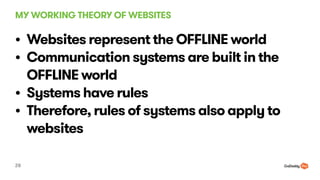 MY WORKING THEORY OF WEBSITES
28
? Websites represent the OFFLINE world
? Communication systems are built in the
OFFLINE world
? Systems have rules
? Therefore, rules of systems also apply to
websites
 