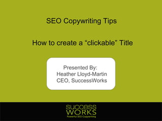 SEO Copywriting Tips How to create a “clickable” Title Presented By:  Heather Lloyd-Martin CEO, SuccessWorks 
