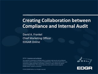Creating Collaboration between
Compliance and Internal Audit
David A. Frankel
Chief Marketing Officer
EDGAR Online




NOTICE: Proprietary and Confidential
This material is proprietary to EDGAR Online. It contains trade secrets and confidential
information which is solely the property of EDGAR Online. This material shall not be used,
reproduced, copied, disclosed, transmitted, in whole or in part, without the express
consent of EDGAR Online. The material shall also not be used to reverse engineer
EDGAR Online’s systems or processes.

© 2012 EDGAR Online, Inc. All rights reserved.
 