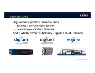 Business Lines
•  Digium has 2 primary business lines
–  Business Communications Systems
–  Custom Communications Solutions
•  And a wholly owned subsidiary, Digium Cloud Services
12
 