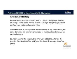 Asterisk RESTFul Interface (ARI) Overview
When	Asterisk	was	first	created	back	in	1999,	its	design	was	focused	
on	being	a	stand-alone	Private	Branch	eXchange	(PBX)	that	you	could	
configure	via	static	configuration	files.		
	
While	this	level	of	configuration	is	sufficient	for	many	applications,	for	
some	domains,	it	is	far	more	preferable	to	manipulate	Asterisk	via	an	
external	system.		
	
So,	not	long	into	the	project,	two	APIs	were	added	to	Asterisk:	the	
Asterisk	Gateway	Interface	(AGI)	and	the	Asterisk	Manager	Interface	
(AMI).		
Asterisk	API	History	
 