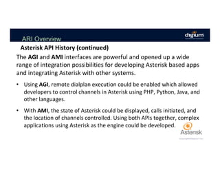 ARI Overview
The	AGI	and	AMI	interfaces	are	powerful	and	opened	up	a	wide	
range	of	integration	possibilities	for	developing	Asterisk	based	apps	
and	integrating	Asterisk	with	other	systems.	
	
•  Using	AGI,	remote	dialplan	execution	could	be	enabled	which	allowed	
developers	to	control	channels	in	Asterisk	using	PHP,	Python,	Java,	and	
other	languages.		
•  With	AMI,	the	state	of	Asterisk	could	be	displayed,	calls	initiated,	and	
the	location	of	channels	controlled.	Using	both	APIs	together,	complex	
applications	using	Asterisk	as	the	engine	could	be	developed.	
Asterisk	API	History	(continued)	
 