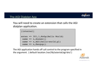 The AGI Dialplan App
You	will	need	to	create	an	extension	that	calls	the	AGI	
dialplan	application.	
[internal]
exten => 301,1,NoOp(Hello World)
same => n,Answer()
same => n,AGI(hello-world.pl)
same => n,Hangup()
The	AGI	application	hands	off	call	control	to	the	program	specified	in	
the	argument.		(	default	location	/var/lib/asterisk/agi-bin/	)		
 