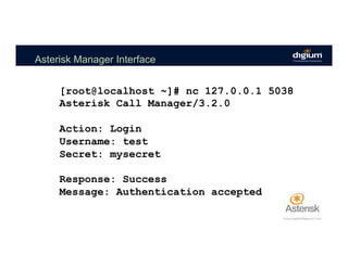 Asterisk Manager Interface
[root@localhost ~]# nc 127.0.0.1 5038
Asterisk Call Manager/3.2.0
Action: Login
Username: test
Secret: mysecret
Response: Success
Message: Authentication accepted
 