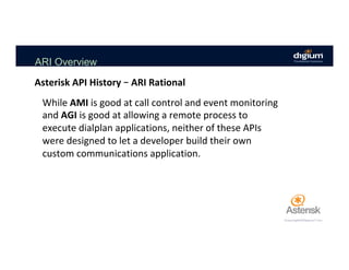 ARI Overview
While	AMI	is	good	at	call	control	and	event	monitoring	
and	AGI	is	good	at	allowing	a	remote	process	to	
execute	dialplan	applications,	neither	of	these	APIs	
were	designed	to	let	a	developer	build	their	own	
custom	communications	application.	
	
Asterisk	API	History	–	ARI	Rational	
 