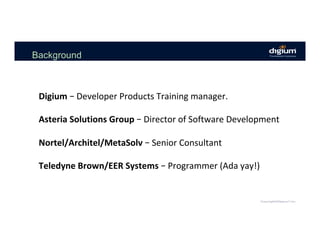 Background
Digium	–	Developer	Products	Training	manager.			
	
Asteria	Solutions	Group	–	Director	of	Software	Development	
	
Nortel/Architel/MetaSolv	–	Senior	Consultant	
	
Teledyne	Brown/EER	Systems	–	Programmer	(Ada	yay!)	
 
