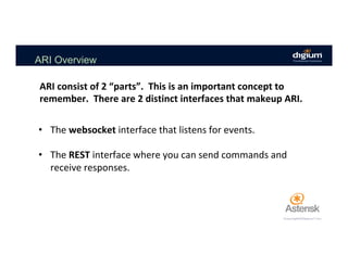 ARI Overview
•  The	websocket	interface	that	listens	for	events.	
•  The	REST	interface	where	you	can	send	commands	and	
receive	responses.	
ARI	consist	of	2	“parts”.		This	is	an	important	concept	to	
remember.		There	are	2	distinct	interfaces	that	makeup	ARI.	
 