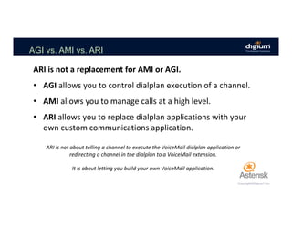 AGI vs. AMI vs. ARI
ARI	is	not	a	replacement	for	AMI	or	AGI.		
	
•  AGI	allows	you	to	control	dialplan	execution	of	a	channel.	
•  AMI	allows	you	to	manage	calls	at	a	high	level.	
•  ARI	allows	you	to	replace	dialplan	applications	with	your	
own	custom	communications	application.	
ARI	is	not	about	telling	a	channel	to	execute	the	VoiceMail	dialplan	application	or	
redirecting	a	channel	in	the	dialplan	to	a	VoiceMail	extension.	
	
It	is	about	letting	you	build	your	own	VoiceMail	application.	
 