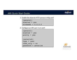 ARI Quick Start Guide
1.	Enable	the	Asterisk	HTTP	service	in	http.conf:	
[general]
enabled = yes
bindaddr = 0.0.0.0
2.	Configure	an	ARI	user	in	ari.conf:	
[general]
enabled = yes
pretty = yes
[asterisk]
type = user
read_only = no
password = asterisk
 