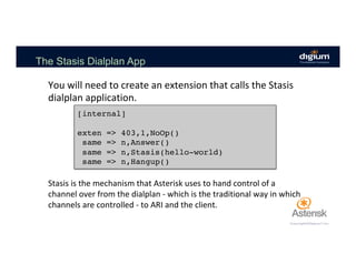 The Stasis Dialplan App
You	will	need	to	create	an	extension	that	calls	the	Stasis	
dialplan	application.	
[internal]
exten => 403,1,NoOp()
same => n,Answer()
same => n,Stasis(hello-world)
same => n,Hangup()
Stasis	is	the	mechanism	that	Asterisk	uses	to	hand	control	of	a	
channel	over	from	the	dialplan	-	which	is	the	traditional	way	in	which	
channels	are	controlled	-	to	ARI	and	the	client.	
 