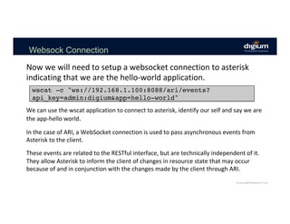 Websock Connection
Now	we	will	need	to	setup	a	websocket	connection	to	asterisk	
indicating	that	we	are	the	hello-world	application.	
wscat -c "ws://192.168.1.100:8088/ari/events?
api_key=admin:digium&app=hello-world"
We	can	use	the	wscat	application	to	connect	to	asterisk,	identify	our	self	and	say	we	are	
the	app-hello	world.	
	
In	the	case	of	ARI,	a	WebSocket	connection	is	used	to	pass	asynchronous	events	from	
Asterisk	to	the	client.		
	
These	events	are	related	to	the	RESTful	interface,	but	are	technically	independent	of	it.	
They	allow	Asterisk	to	inform	the	client	of	changes	in	resource	state	that	may	occur	
because	of	and	in	conjunction	with	the	changes	made	by	the	client	through	ARI.	
 