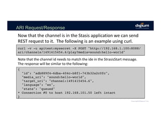 ARI Request/Response
Now	that	the	channel	is	in	the	Stasis	application	we	can	send	
REST	request	to	it.		The	following	is	an	example	using	curl.	
curl -v -u apitest:mysecret -X POST "http://192.168.1.100:8088/
ari/channels/1491415454.6/play?media=sound:hello-world"
Note	that	the	channel	id	needs	to	match	the	ide	in	the	StrasisStart	message.		
The	response	will	be	similar	to	the	following:	
{
"id": "adb889f4-6dba-404c-b8f1-743b32a2c0fc",
"media_uri": "sound:hello-world",
"target_uri": "channel:1491415454.6",
"language": "en",
"state": "queued"
* Connection #0 to host 192.168.101.50 left intact
}
 