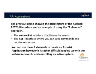ARI Applications
•  The	websocket	interface	that	listens	for	events.	
•  The	REST	interface	where	you	can	send	commands	and	
receive	responses.	
The	previous	demo	showed	the	architecture	of	the	Asterisk	
RESTfull	interface	and	an	example	of	using	the	“2	channel”	
approach.	
You	can	use	these	2	channels	to	create	an	Asterisk	
Application	however	it	is	rather	difficult	keeping	up	with	the	
websocket	events	and	controlling	an	active	system.	
 