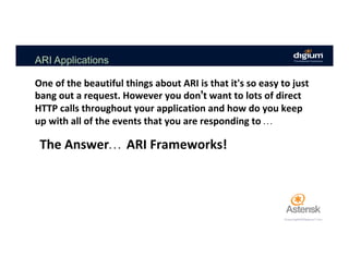 ARI Applications
The	Answer… 	ARI	Frameworks!		
One	of	the	beautiful	things	about	ARI	is	that	it's	so	easy	to	just	
bang	out	a	request.	However	you	don’t	want	to	lots	of	direct	
HTTP	calls	throughout	your	application	and	how	do	you	keep	
up	with	all	of	the	events	that	you	are	responding	to	…	
 