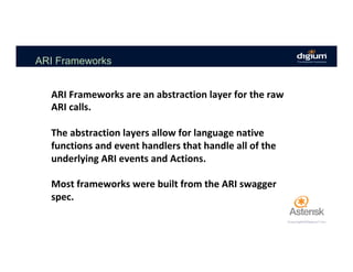ARI Frameworks
ARI	Frameworks	are	an	abstraction	layer	for	the	raw	
ARI	calls.	
	
The	abstraction	layers	allow	for	language	native	
functions	and	event	handlers	that	handle	all	of	the	
underlying	ARI	events	and	Actions.	
	
Most	frameworks	were	built	from	the	ARI	swagger	
spec.	
 