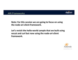 ARI Frameworks
Note:	For	this	session	we	are	going	to	focus	on	using	
the	node-ari-client	framework.				
	
Let’s	revisit	the	hello-world	sample	that	we	built	using	
wscat	and	curl	but	now	using	the	node-ari-client	
framework.	
 