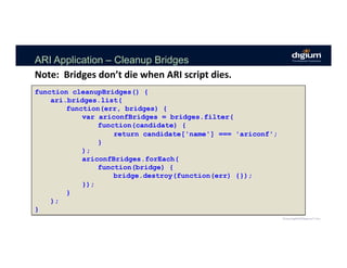 ARI Application – Cleanup Bridges
Note:		Bridges	don’t	die	when	ARI	script	dies.	
function cleanupBridges() {
ari.bridges.list(
function(err, bridges) {
var ariconfBridges = bridges.filter(
function(candidate) {
return candidate['name'] === 'ariconf';
}
);
ariconfBridges.forEach(
function(bridge) {
bridge.destroy(function(err) {});
});
}
);
}
 