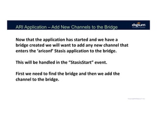 ARI Application – Add New Channels to the Bridge
Now	that	the	application	has	started	and	we	have	a	
bridge	created	we	will	want	to	add	any	new	channel	that	
enters	the	‘ariconf’	Stasis	application	to	the	bridge.	
	
This	will	be	handled	in	the	“StasisStart”	event.	
	
First	we	need	to	find	the	bridge	and	then	we	add	the	
channel	to	the	bridge.	
 