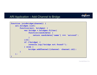 ARI Application – Add Channel to Bridge
function joinBridge(channel) {
ari.bridges.list(
function(err, bridges) {
var bridge = bridges.filter(
function(candidate) {
return candidate['name'] === ‘ariconf’;
}
)[0];
if (!bridge) {
console.log("bridge not found!");
} else {
bridge.addChannel({channel: channel.id});
}
);
}
 