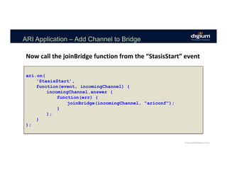 ARI Application – Add Channel to Bridge
ari.on(
'StasisStart’,
function(event, incomingChannel) {
incomingChannel.answer (
function(err) {
joinBridge(incomingChannel, "ariconf");
}
);
}
);
Now	call	the	joinBridge	function	from	the	“StasisStart”	event	
 