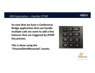 ARI Application – Handle DTMF
So	now	that	we	have	a	Conference	
Bridge	application	that	can	handle	
multiple	calls	we	want	to	add	a	few	
features	that	are	triggered	by	DTMF	
key	presses.	
	
This	is	done	using	the	
“ChannelDtmfReceived”	events.	
 