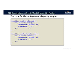 ARI Application – Create/Add Channel to Bridge
The	code	for	the	mute/unmute	is	pretty	simple.	
function setMute(channel) {
ari.channels.mute({
channelId: channel.id,
direction: 'in’
});
}
function setUnmute(channel) {
ari.channels.unmute({
channelId: channel.id,
direction: 'in’
});
}
 