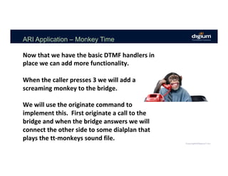 ARI Application – Monkey Time
Now	that	we	have	the	basic	DTMF	handlers	in	
place	we	can	add	more	functionality.	
	
When	the	caller	presses	3	we	will	add	a	
screaming	monkey	to	the	bridge.	
	
We	will	use	the	originate	command	to	
implement	this.		First	originate	a	call	to	the	
bridge	and	when	the	bridge	answers	we	will	
connect	the	other	side	to	some	dialplan	that	
plays	the	tt-monkeys	sound	file.	
 