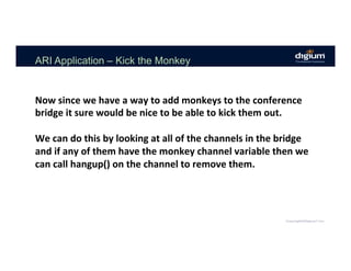 ARI Application – Kick the Monkey
Now	since	we	have	a	way	to	add	monkeys	to	the	conference	
bridge	it	sure	would	be	nice	to	be	able	to	kick	them	out.	
	
We	can	do	this	by	looking	at	all	of	the	channels	in	the	bridge	
and	if	any	of	them	have	the	monkey	channel	variable	then	we	
can	call	hangup()	on	the	channel	to	remove	them.		
 