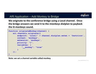 ARI Application – Add Monkey to Bridge
function originateMonkey(channel) {
ari.channels.originate({
endpoint: 'Local/' + channel.dialplan.exten + '@astricon',
context: 'monkeys',
extension: 'monkeys',
priority: "1",
variables: {
"__monkey": "true”
}
});
}
We	originate	to	the	conference	bridge	using	a	Local	channel.		Once	
the	bridge	answers	we	send	it	to	the	mionkeys	dialplan	to	payback	
the	tt-monkeys	sound.	
Note:	we	set	a	channel	variable	called	monkey	
 