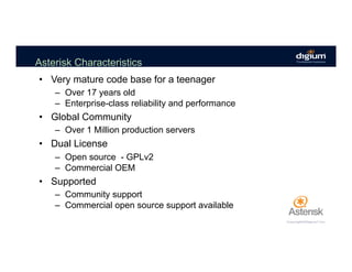 Asterisk Characteristics
•  Very mature code base for a teenager
–  Over 17 years old
–  Enterprise-class reliability and performance
•  Global Community
–  Over 1 Million production servers
•  Dual License
–  Open source - GPLv2
–  Commercial OEM
•  Supported
–  Community support
–  Commercial open source support available
 