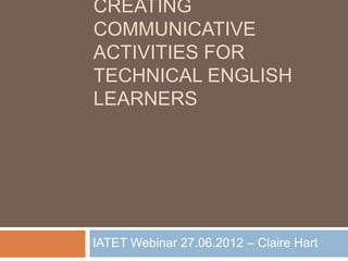 CREATING
COMMUNICATIVE
ACTIVITIES FOR
TECHNICAL ENGLISH
LEARNERS




IATET Webinar 27.06.2012 – Claire Hart
 