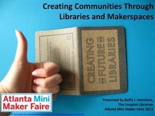 Creating Communities Through
                                                   Libraries and Makerspaces




                                                                                                   Presented by Buffy J. Hamilton,
                                                                                                            The Unquiet Librarian
                                                                                                    Atlanta Mini Maker Faire 2012
CC image from http://www.flickr.com/photos/strangeworksonline/3638381693/sizes/o/in/photostream/
 