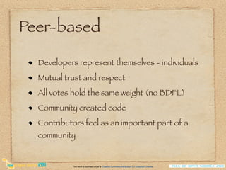 Peer-based

  Developers represent themselves - individuals
  Mutual trust and respect
  All votes hold the same weight (no BDFL)
  Community created code
  Contributors feel as an important part of a
  community


           This work is licensed under a Creative Commons Attribution 3.0 Unported License.
 