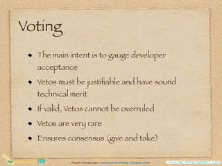 Voting
  The main intent is to gauge developer
  acceptance
  Vetos must be justiﬁable and have sound
  technical merit
  If valid, Vetos cannot be overruled
  Vetos are very rare
  Ensures consensus (give and take)

            This work is licensed under a Creative Commons Attribution 3.0 Unported License.
 