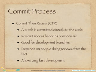 Commit Process
  Commit Then Review (CTR)
    A patch is committed directly to the code
    Review Process happens post commit
    Good for development branches
    Depends on people doing reviews after the
    fact
    Allows very fast development

           This work is licensed under a Creative Commons Attribution 3.0 Unported License.
 