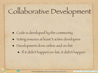 Collaborative Development

  Code is developed by the community
  Voting ensures at least 3 active developers
  Development done online and on-list
     If it didn’t happen on-list, it didn’t happen




            This work is licensed under a Creative Commons Attribution 3.0 Unported License.
 
