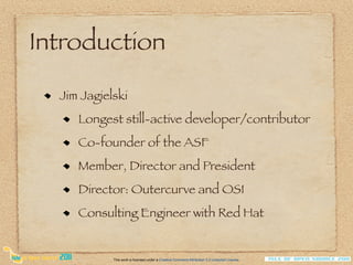Introduction

  Jim Jagielski
     Longest still-active developer/contributor
     Co-founder of the ASF
     Member, Director and President
     Director: Outercurve and OSI
     Consulting Engineer with Red Hat


            This work is licensed under a Creative Commons Attribution 3.0 Unported License.
 