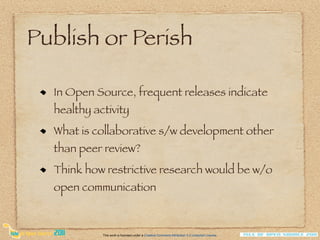 Publish or Perish

  In Open Source, frequent releases indicate
  healthy activity
  What is collaborative s/w development other
  than peer review?
  Think how restrictive research would be w/o
  open communication



            This work is licensed under a Creative Commons Attribution 3.0 Unported License.
 