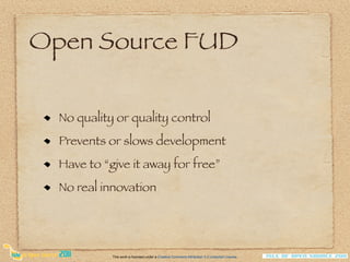 Open Source FUD

  No quality or quality control
  Prevents or slows development
  Have to “give it away for free”
  No real innovation




            This work is licensed under a Creative Commons Attribution 3.0 Unported License.
 